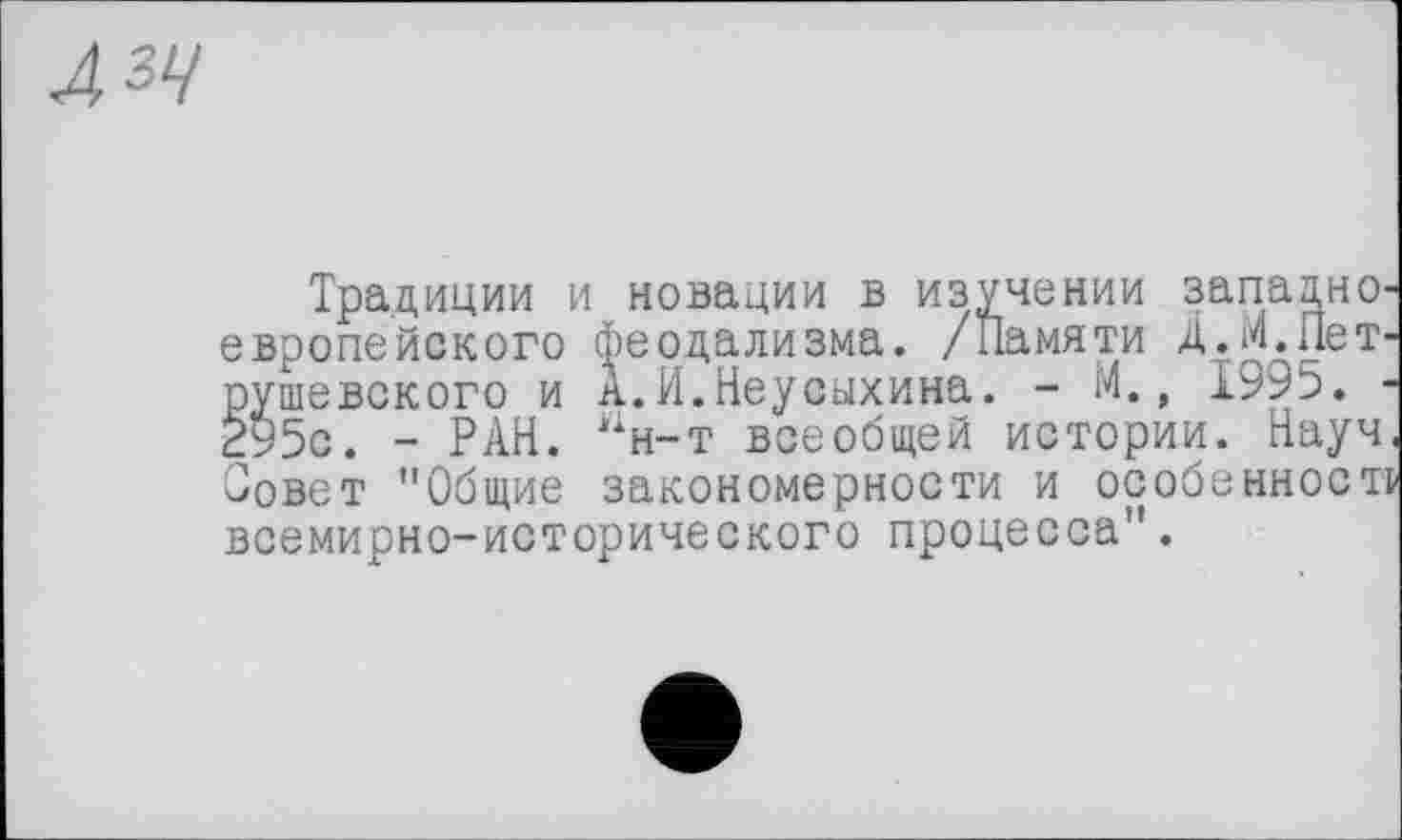 ﻿Л 34
Традиции и новации в изучении западнО' европейского феодализма. /Памяти Д.М.ПеТ' рушевского и А.И.Неусыхина. - М., 1995. ■ 295с. - РАН. ан-т всеобщей истории. Науч Совет "Общие закономерности и особенност всемирно-исторического процесса".